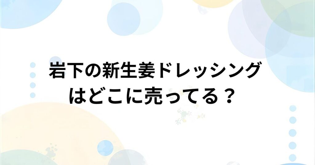 岩下の新生姜ドレッシングはどこで売ってる？ 実店舗・通販の販売店まとめ