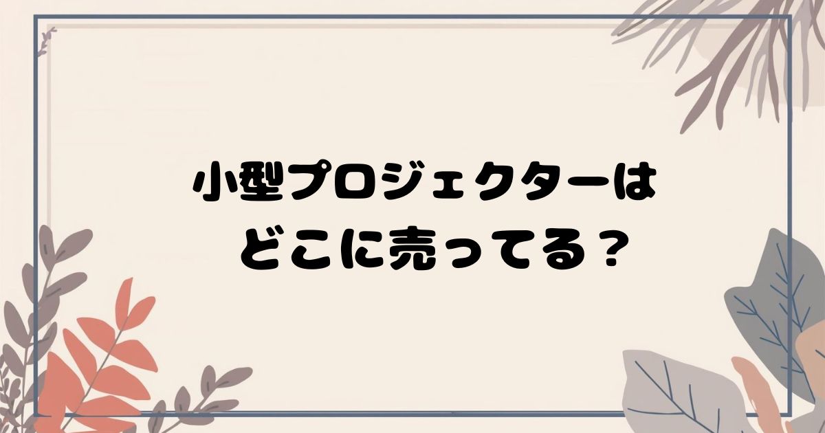 小型プロジェクターはどこで売ってる？家電量販店・ネット通販の取扱店まとめ
