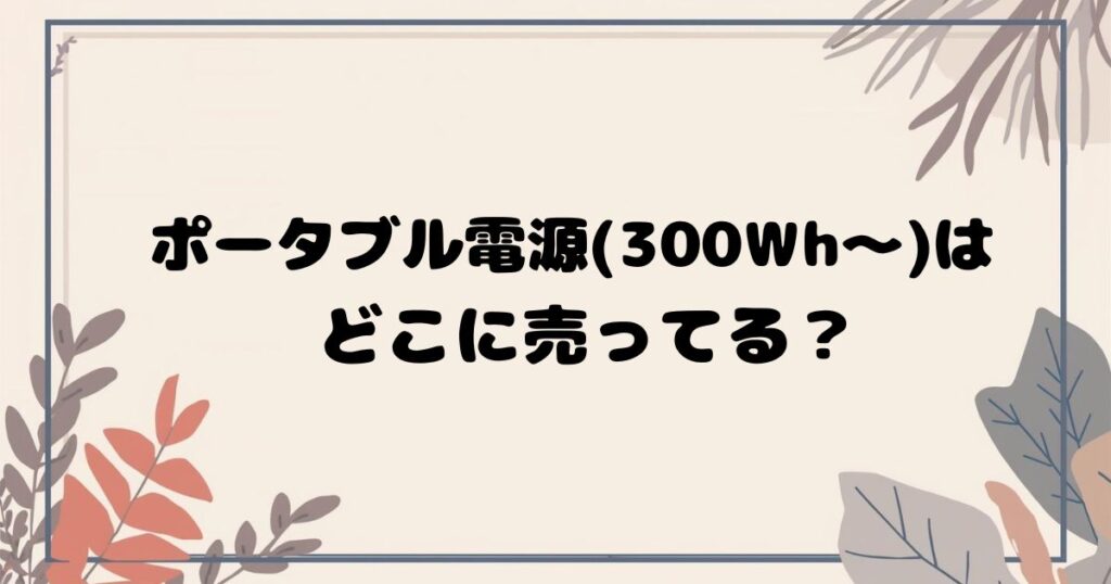 ポータブル電源(300Wh〜)はどこで売ってる？ 家電量販店・ホームセンター・通販まとめ