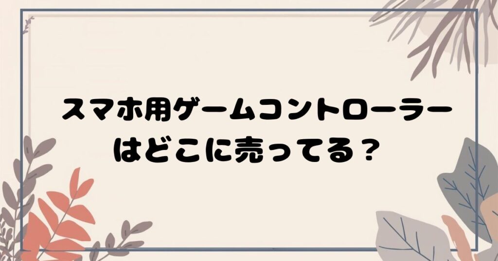 スマホ用ゲームコントローラーはどこで売ってる？ 実店舗・通販の販売店まとめ