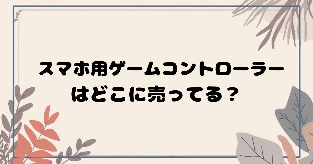 スマホ用ゲームコントローラーはどこで売ってる? 実店舗・通販の販売店まとめ